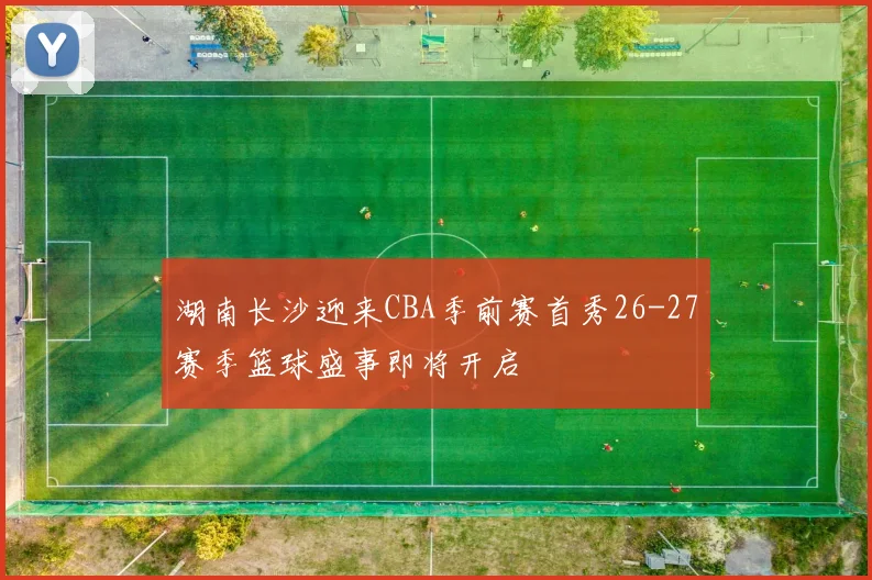 湖南长沙迎来CBA季前赛首秀26-27赛季篮球盛事即将开启