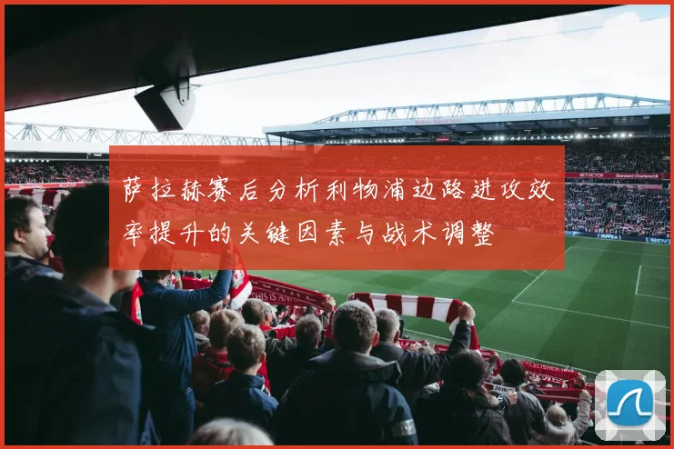 萨拉赫赛后分析利物浦边路进攻效率提升的关键因素与战术调整