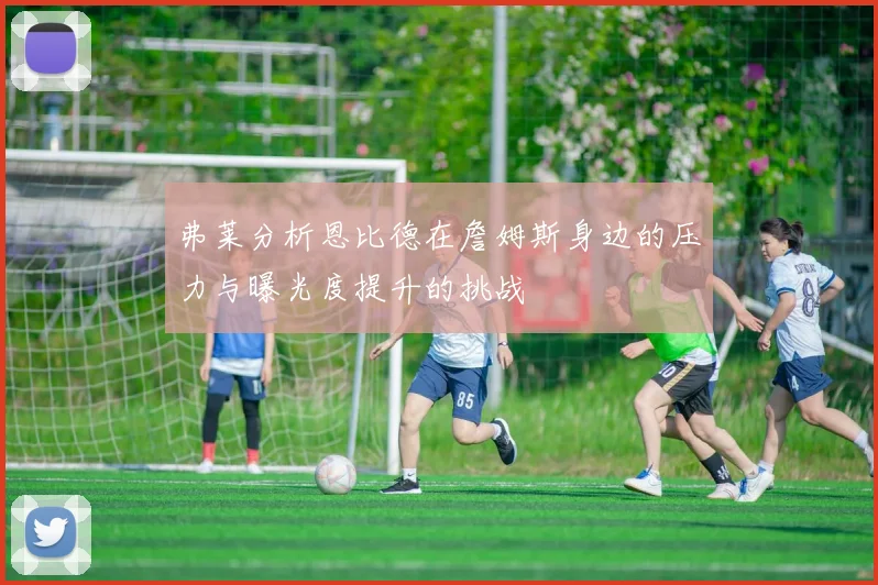 弗莱分析恩比德在詹姆斯身边的压力与曝光度提升的挑战